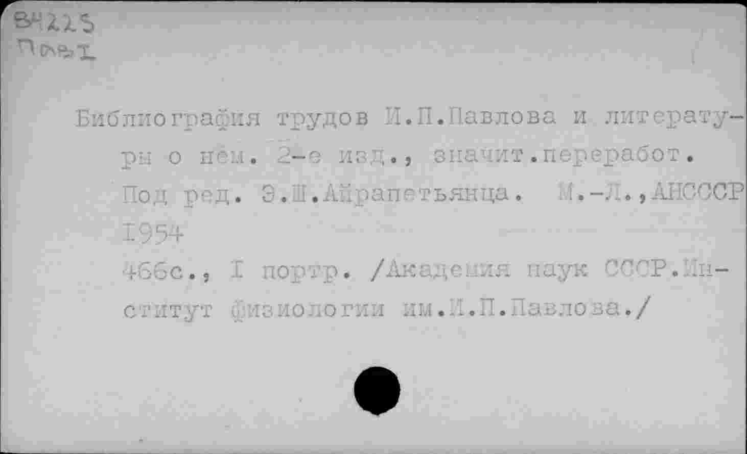 ﻿
Библиография трудов И.П.Павлова и литературы о нем. 2-е изд., значит.переработ.
Под ред. Э.а.Аярапетьянца. 4АНСССР
1954
46бс., I портр* /Академия наук СССР.Институт Физиологии им.П.П.Павлова./